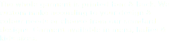 The whole garment is printed font & back. We custom make according to your design & colour needs or choose from our standard designs. Garment available in mens, ladies & kids sizes.
